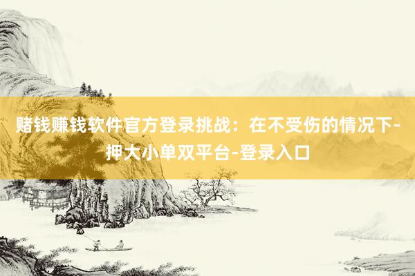 赌钱赚钱软件官方登录挑战：在不受伤的情况下-押大小单双平台-登录入口